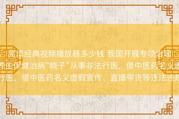 高清经典视频播放器多少钱 我国开展专项治理，严厉打击打着中医养生保健治病“幌子”从事非法行医，借中医药名义虚假宣传、直播带货等违法违规行为