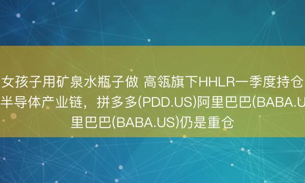 女孩子用矿泉水瓶子做 高瓴旗下HHLR一季度持仓：资金流向半导体产业链，拼多多(PDD.US)阿里巴巴(BABA.US)仍是重仓