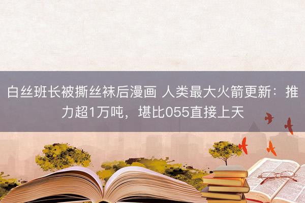 白丝班长被撕丝袜后漫画 人类最大火箭更新：推力超1万吨，堪比055直接上天