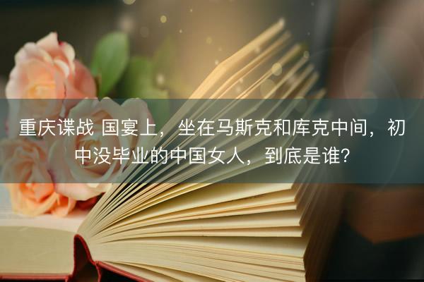 重庆谍战 国宴上，坐在马斯克和库克中间，初中没毕业的中国女人，到底是谁？