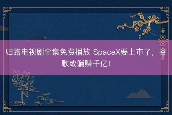 归路电视剧全集免费播放 SpaceX要上市了，谷歌或躺赚千亿！