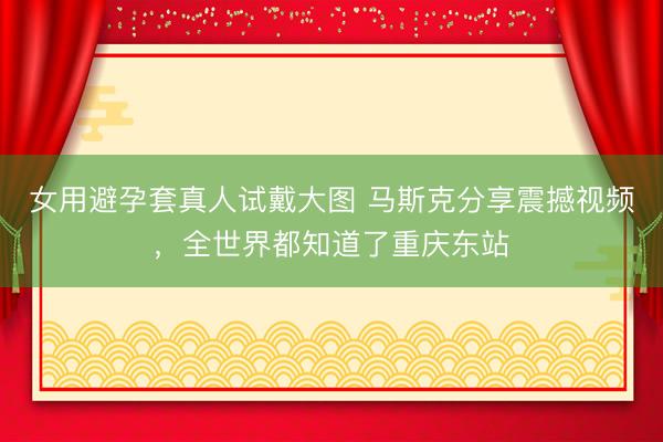 女用避孕套真人试戴大图 马斯克分享震撼视频，全世界都知道了重庆东站