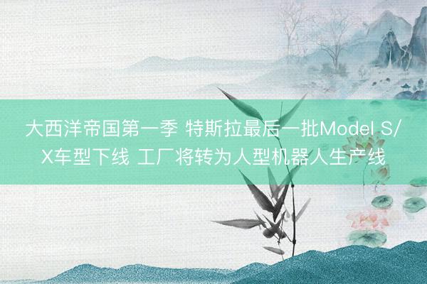 大西洋帝国第一季 特斯拉最后一批Model S/X车型下线 工厂将转为人型机器人生产线