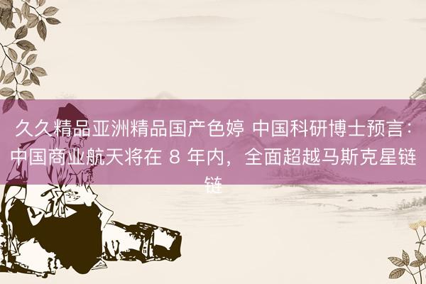 久久精品亚洲精品国产色婷 中国科研博士预言：中国商业航天将在 8 年内，全面超越马斯克星链