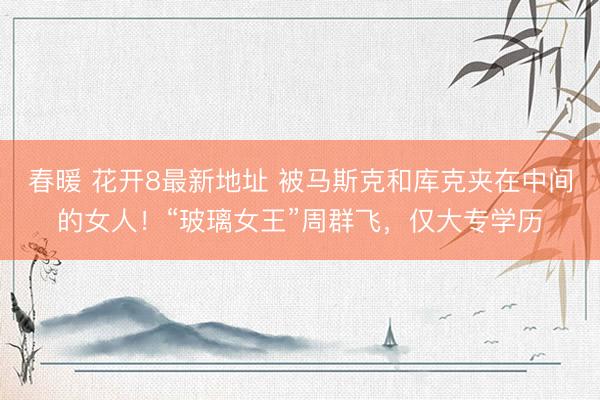 春暖 花开8最新地址 被马斯克和库克夹在中间的女人!“玻璃女王”周群飞,仅大专学历