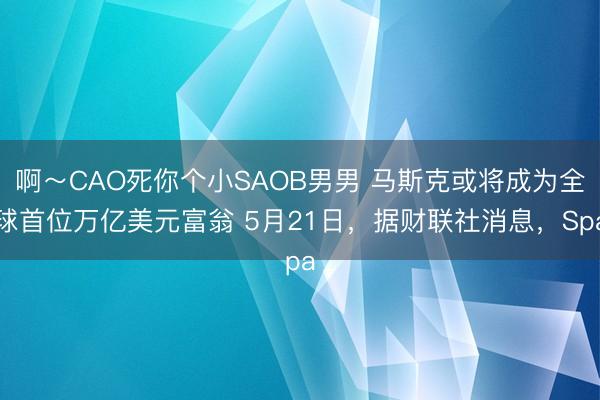 啊~CAO死你个小SAOB男男 马斯克或将成为全球首位万亿美元富翁 5月21日,据财联社消息,Spa