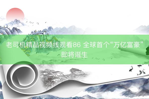 老司机精品视频线观看86 全球首个“万亿富豪”即将诞生