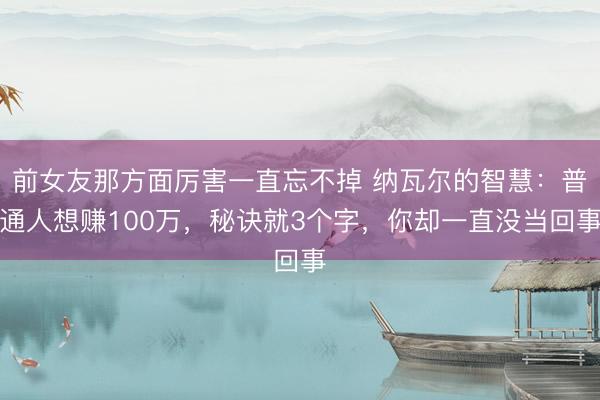前女友那方面厉害一直忘不掉 纳瓦尔的智慧:普通人想赚100万,秘诀就3个字,你却一直没当回事
