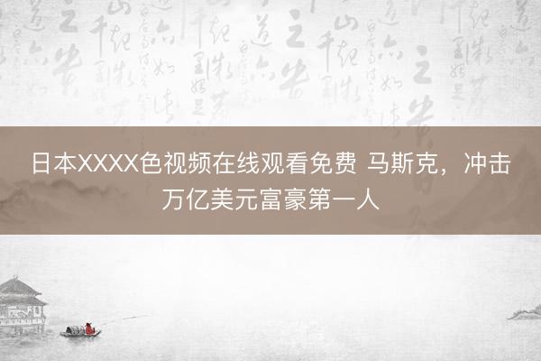 日本XXXX色视频在线观看免费 马斯克,冲击万亿美元富豪第一人