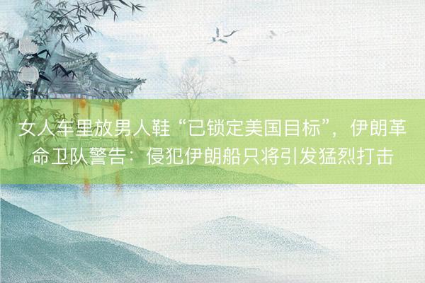 女人车里放男人鞋 “已锁定美国目标”,伊朗革命卫队警告:侵犯伊朗船只将引发猛烈打击