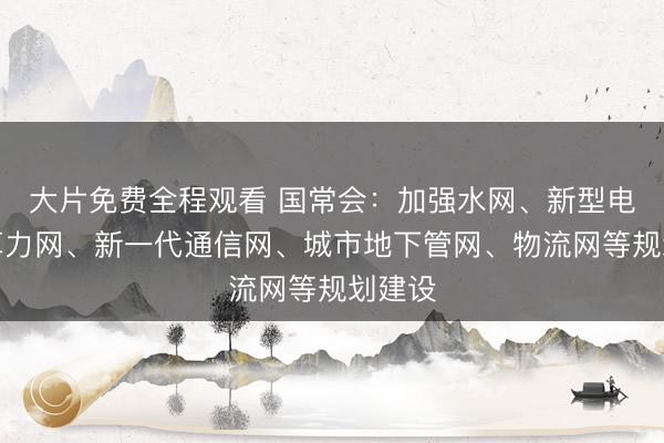 大片免费全程观看 国常会:加强水网、新型电网、算力网、新一代通信网、城市地下管网、物流网等规划建设