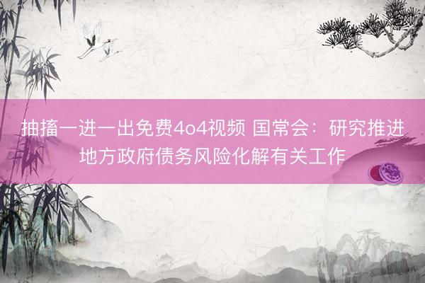 抽搐一进一出免费4o4视频 国常会：研究推进地方政府债务风险化解有关工作