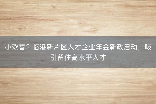 小欢喜2 临港新片区人才企业年金新政启动，吸引留住高水平人才