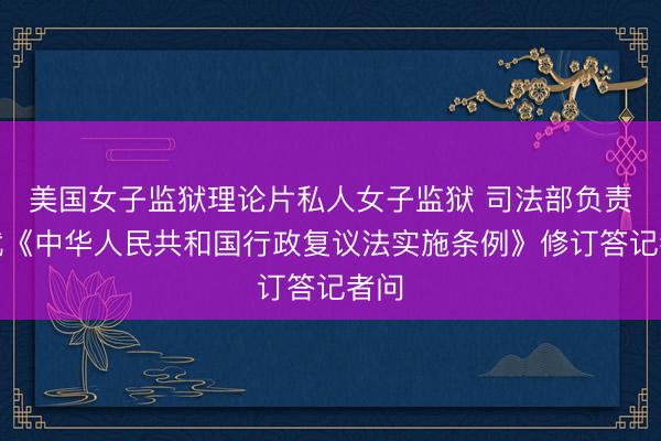 美国女子监狱理论片私人女子监狱 司法部负责人就《中华人民共和国行政复议法实施条例》修订答记者问