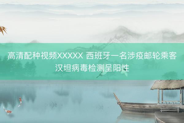 高清配种视频XXXXX 西班牙一名涉疫邮轮乘客汉坦病毒检测呈阳性
