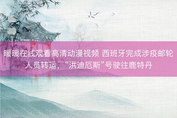 暖暖在线观看高清动漫视频 西班牙完成涉疫邮轮人员转运,“洪迪厄斯”号驶往鹿特丹