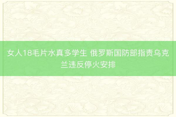 女人18毛片水真多学生 俄罗斯国防部指责乌克兰违反停火安排