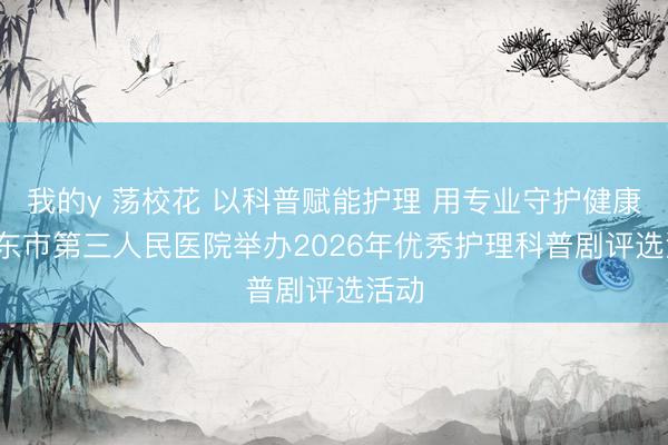 我的y 荡校花 以科普赋能护理 用专业守护健康| 启东市第三人民医院举办2026年优秀护理科普剧评选活动