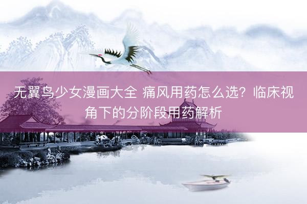 无翼鸟少女漫画大全 痛风用药怎么选？临床视角下的分阶段用药解析