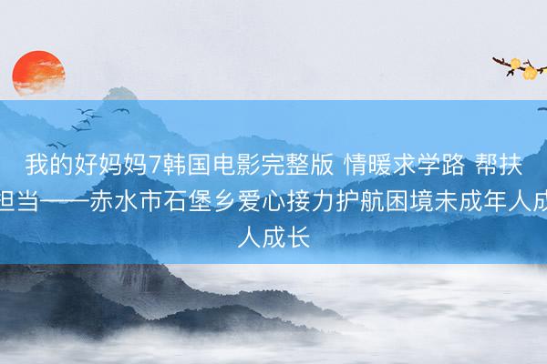 我的好妈妈7韩国电影完整版 情暖求学路 帮扶显担当——赤水市石堡乡爱心接力护航困境未成年人成长