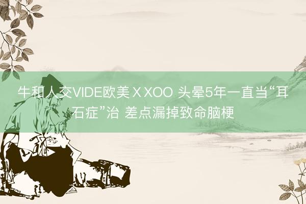 牛和人交VIDE欧美ⅩXOO 头晕5年一直当“耳石症”治 差点漏掉致命脑梗