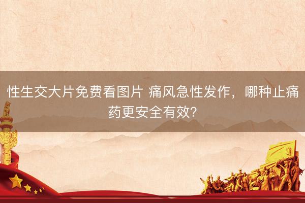 性生交大片免费看图片 痛风急性发作，哪种止痛药更安全有效？