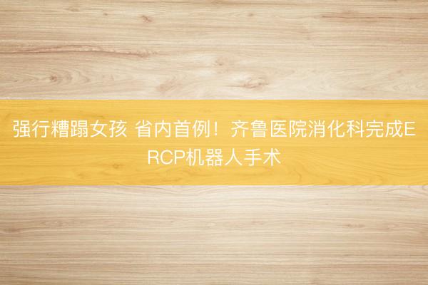 强行糟蹋女孩 省内首例！齐鲁医院消化科完成ERCP机器人手术