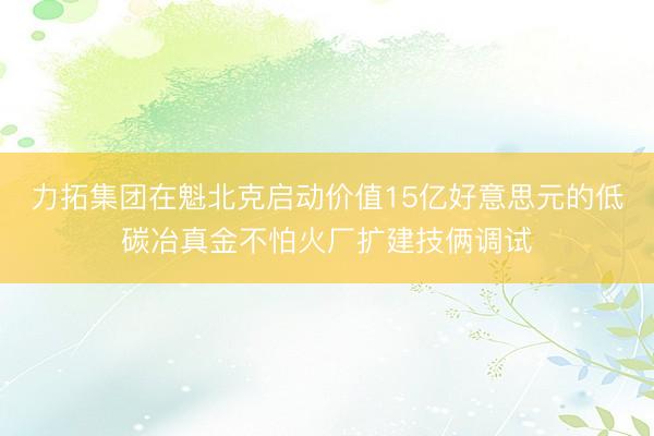力拓集团在魁北克启动价值15亿好意思元的低碳冶真金不怕火厂扩建技俩调试