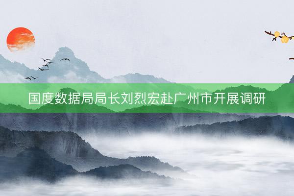 国度数据局局长刘烈宏赴广州市开展调研