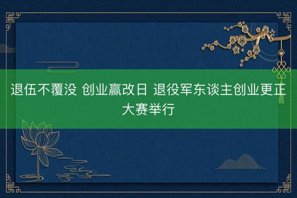 退伍不覆没 创业赢改日 退役军东谈主创业更正大赛举行