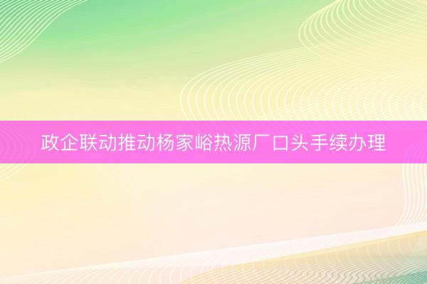 政企联动推动杨家峪热源厂口头手续办理