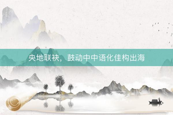 央地联袂，鼓动中中语化佳构出海