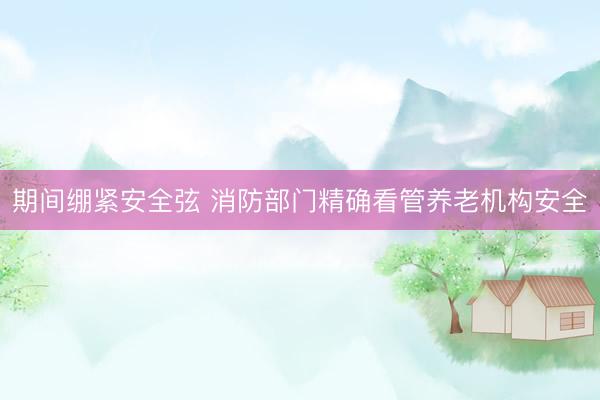 期间绷紧安全弦 消防部门精确看管养老机构安全