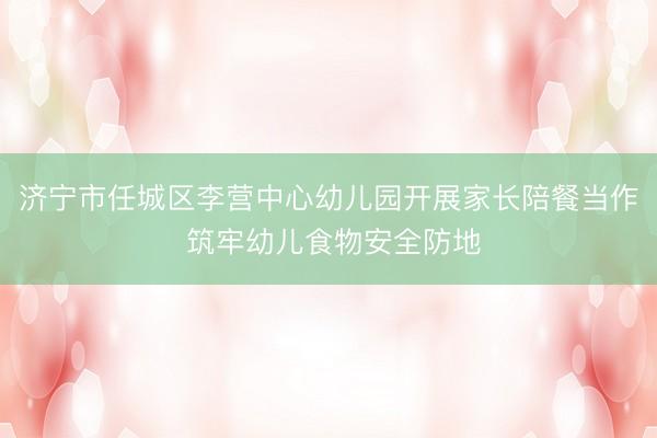 济宁市任城区李营中心幼儿园开展家长陪餐当作 筑牢幼儿食物安全防地