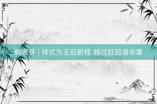 聊诚评 | 样式为王启新程 越过赶超谱华章