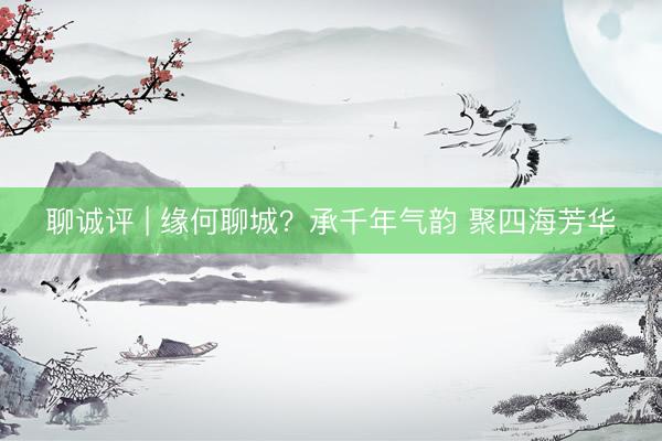 聊诚评 | 缘何聊城?承千年气韵 聚四海芳华