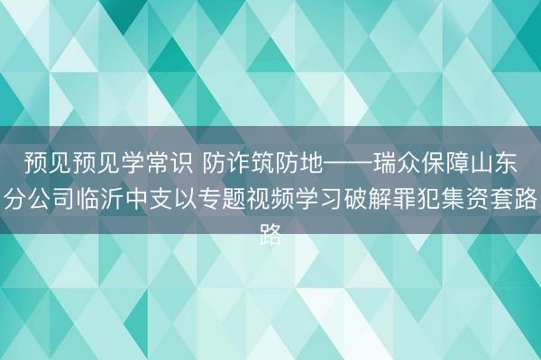 预见预见学常识 防诈筑防地——瑞众保障山东分公司临沂中支以专题视频学习破解罪犯集资套路
