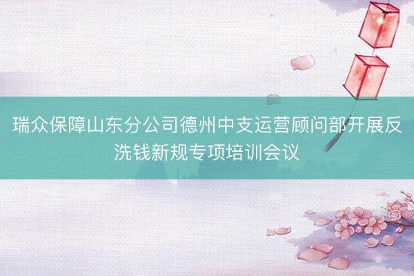 瑞众保障山东分公司德州中支运营顾问部开展反洗钱新规专项培训会议