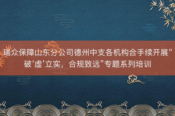 瑞众保障山东分公司德州中支各机构合手续开展“破‘虚’立实，合规致远”专题系列培训
