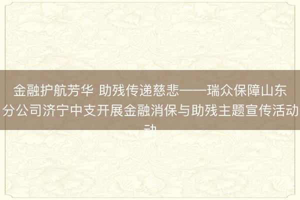 金融护航芳华 助残传递慈悲——瑞众保障山东分公司济宁中支开展金融消保与助残主题宣传活动