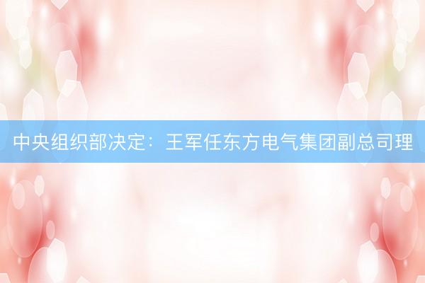 中央组织部决定：王军任东方电气集团副总司理