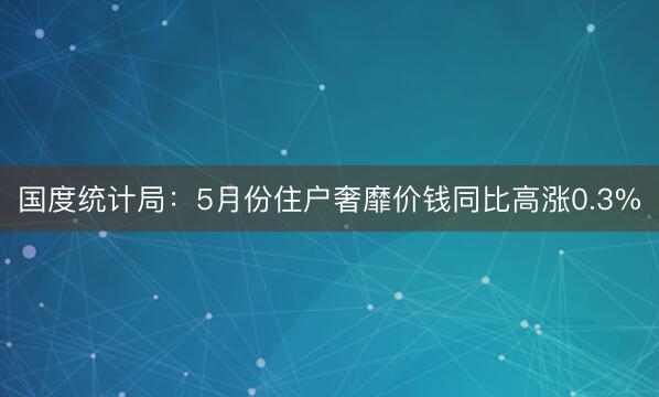 国度统计局：5月份住户奢靡价钱同比高涨0.3%