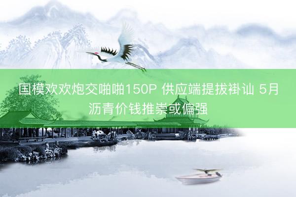 国模欢欢炮交啪啪150P 供应端提拔褂讪 5月沥青价钱推崇或偏强