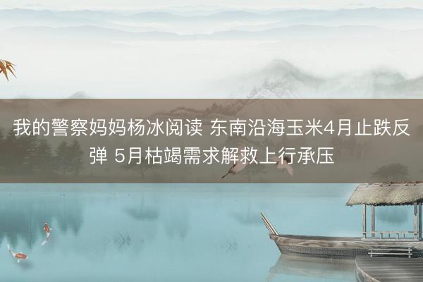 我的警察妈妈杨冰阅读 东南沿海玉米4月止跌反弹 5月枯竭需求解救上行承压