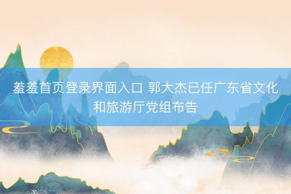 羞羞首页登录界面入口 郭大杰已任广东省文化和旅游厅党组布告