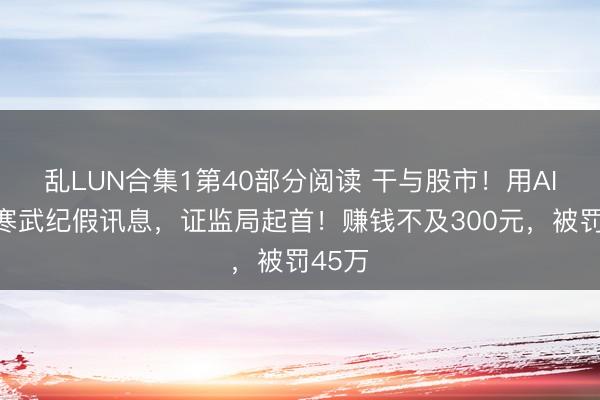 乱LUN合集1第40部分阅读 干与股市！用AI造谣寒武纪假讯息，证监局起首！赚钱不及300元，被罚45万