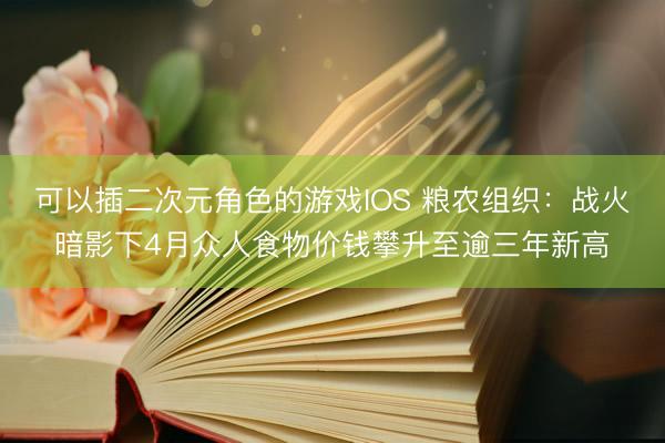 可以插二次元角色的游戏IOS 粮农组织：战火暗影下4月众人食物价钱攀升至逾三年新高