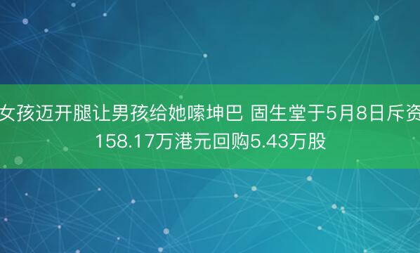 女孩迈开腿让男孩给她嗦坤巴 固生堂于5月8日斥资158.17万港元回购5.43万股