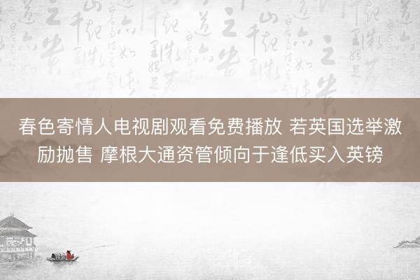春色寄情人电视剧观看免费播放 若英国选举激励抛售 摩根大通资管倾向于逢低买入英镑