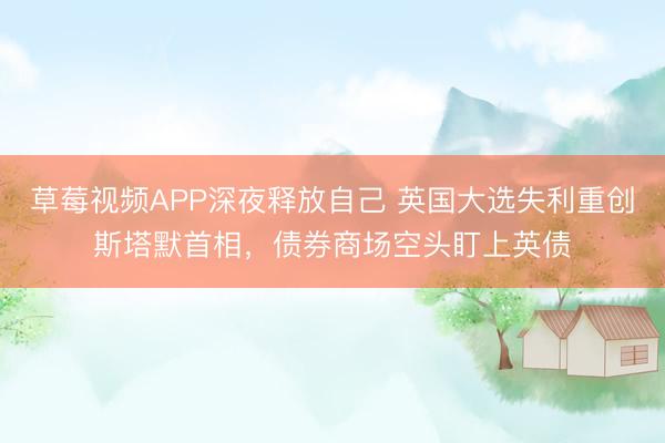 草莓视频APP深夜释放自己 英国大选失利重创斯塔默首相，债券商场空头盯上英债